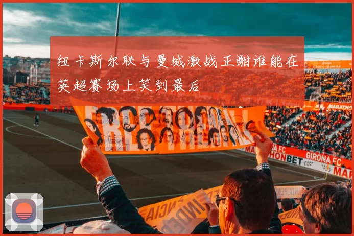 纽卡斯尔联与曼城激战正酣谁能在英超赛场上笑到最后