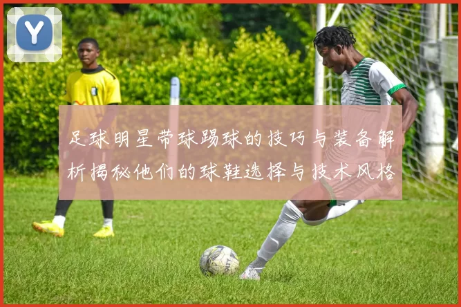 足球明星带球踢球的技巧与装备解析揭秘他们的球鞋选择与技术风格