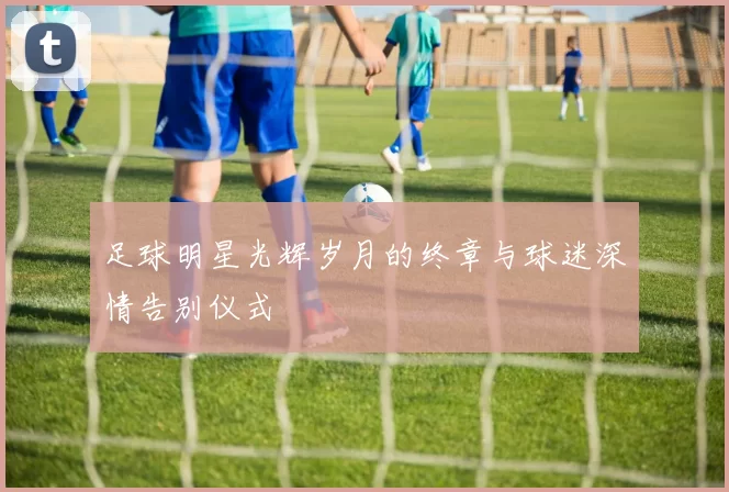 足球明星光辉岁月的终章与球迷深情告别仪式