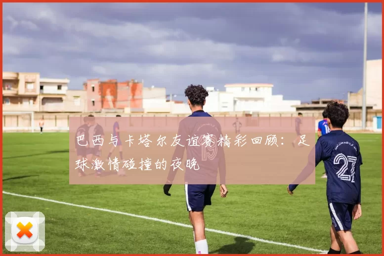 巴西与卡塔尔友谊赛精彩回顾：足球激情碰撞的夜晚