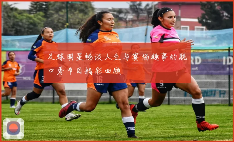 足球明星畅谈人生与赛场趣事的脱口秀节目精彩回顾