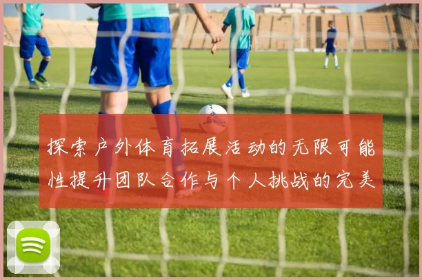 探索户外体育拓展活动的无限可能性提升团队合作与个人挑战的完美结合