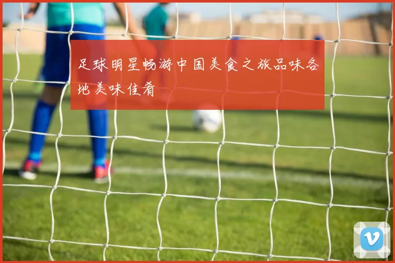 足球明星畅游中国美食之旅品味各地美味佳肴
